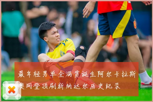 最年轻男单全满贯诞生阿尔卡拉斯澳网登顶刷新纳达尔历史纪录