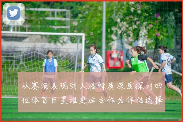 从赛场表现到人格特质深度探讨四位体育巨星谁更适合作为伴侣选择