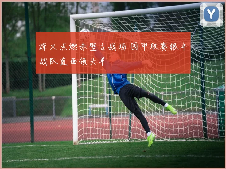 烽火点燃赤壁古战场 围甲联赛银丰战队直面领头羊