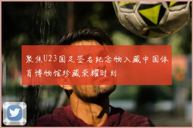 聚焦U23国足签名纪念物入藏中国体育博物馆珍藏荣耀时刻