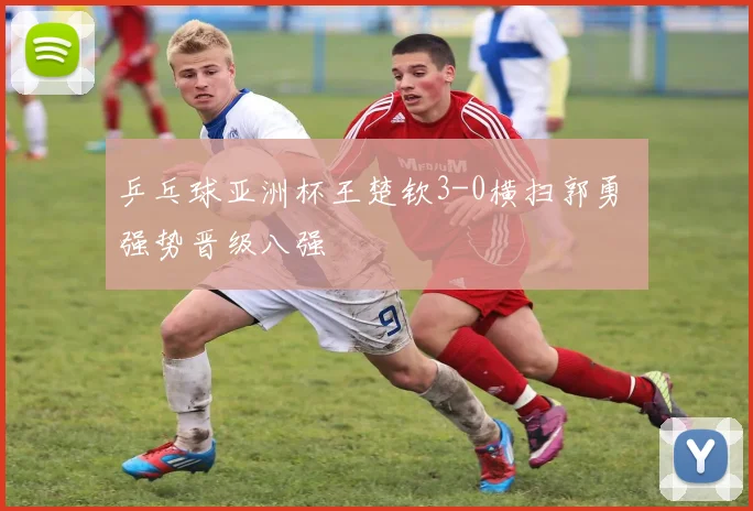 乒乓球亚洲杯王楚钦3-0横扫郭勇 强势晋级八强