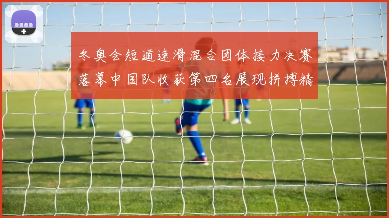 冬奥会短道速滑混合团体接力决赛落幕中国队收获第四名展现拼搏精神