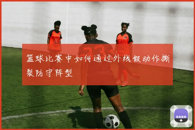 篮球比赛中如何通过外线假动作撕裂防守阵型