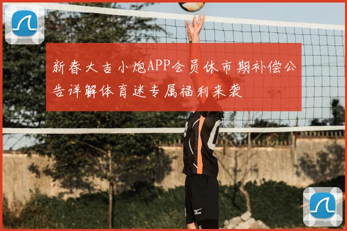 新春大吉小炮APP会员休市期补偿公告详解体育迷专属福利来袭