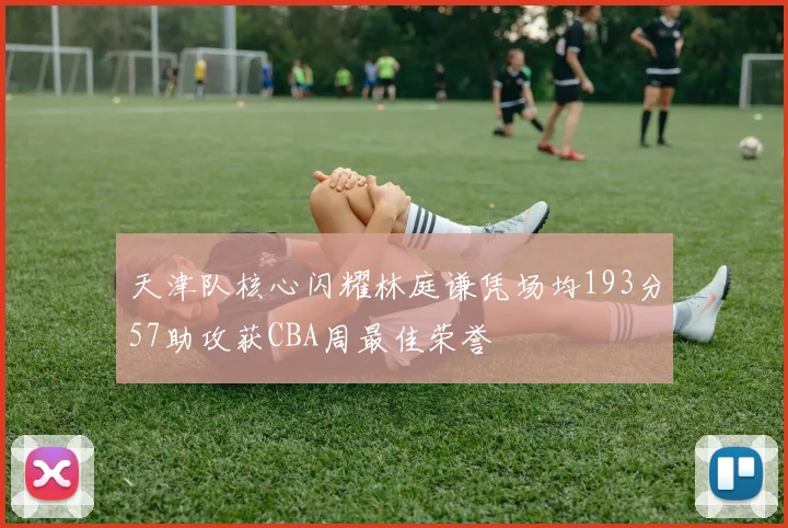 天津队核心闪耀林庭谦凭场均193分57助攻获CBA周最佳荣誉