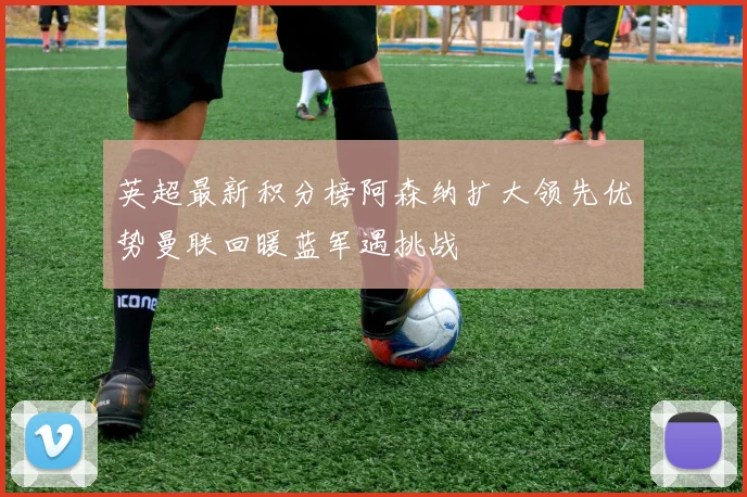 英超最新积分榜阿森纳扩大领先优势曼联回暖蓝军遇挑战