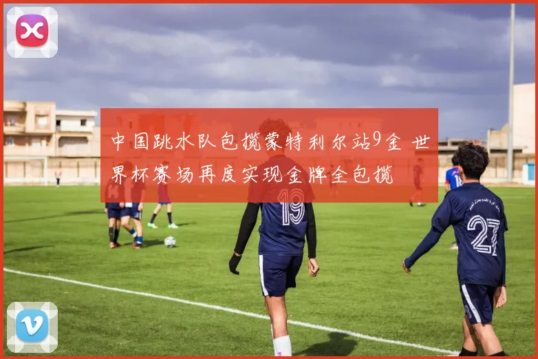 中国跳水队包揽蒙特利尔站9金 世界杯赛场再度实现金牌全包揽