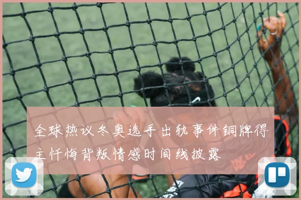 全球热议冬奥选手出轨事件铜牌得主忏悔背叛情感时间线披露