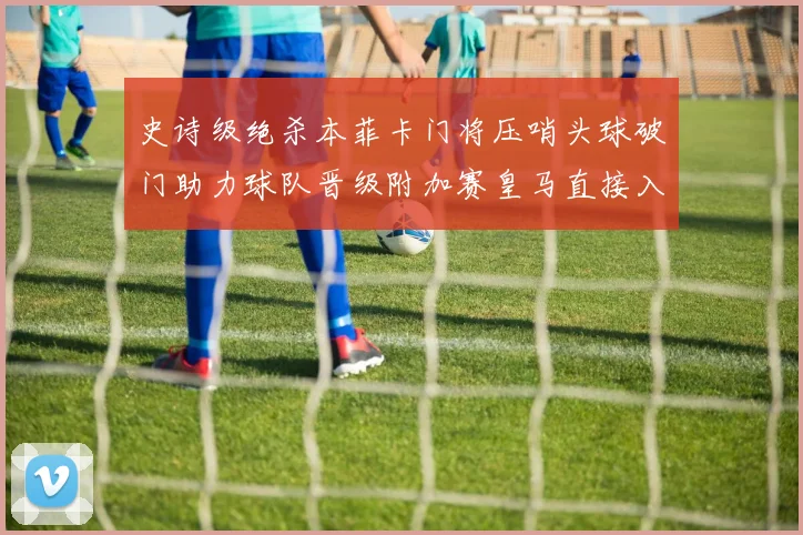 史诗级绝杀本菲卡门将压哨头球破门助力球队晋级附加赛皇马直接入围梦碎