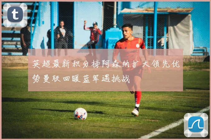 英超最新积分榜阿森纳扩大领先优势曼联回暖蓝军遇挑战
