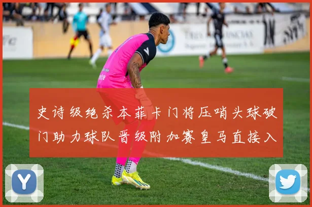 史诗级绝杀本菲卡门将压哨头球破门助力球队晋级附加赛皇马直接入围梦碎
